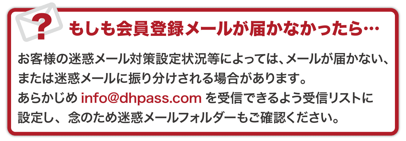 もしも会員登録メールが届かなかったら・・・　お客様の迷惑メール対策設定状況等によっては、メールが届かない、または迷惑メールに振り分けされる場合があります。あらかじめinfo@dhpass.comを受診できるよう受信リストに設定し、念の為迷惑メールフォルダーもご確認ください。